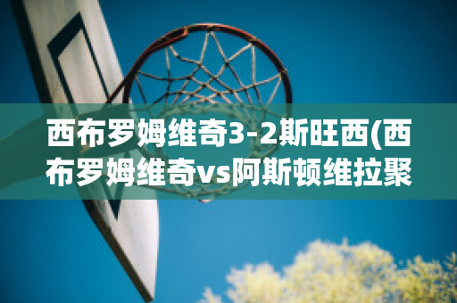 西布罗姆维奇3-2斯旺西(西布罗姆维奇vs阿斯顿维拉聚胜顽球汇)