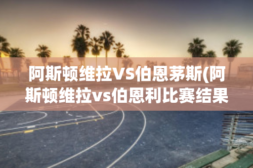 阿斯顿维拉VS伯恩茅斯(阿斯顿维拉vs伯恩利比赛结果)