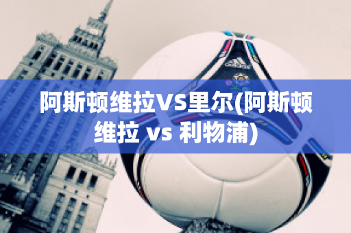 阿斯顿维拉VS里尔(阿斯顿维拉 vs 利物浦)