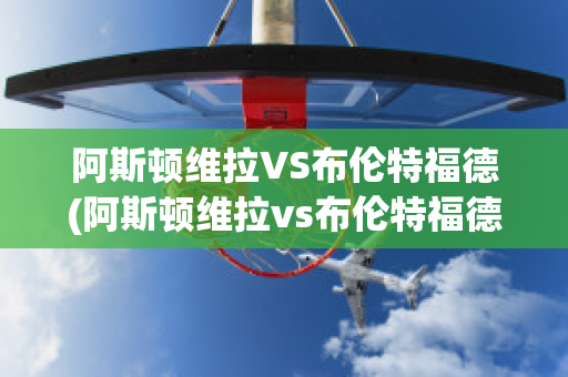 阿斯顿维拉VS布伦特福德(阿斯顿维拉vs布伦特福德比分预测)