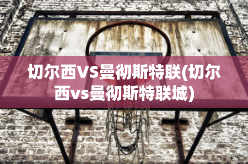 切尔西VS曼彻斯特联(切尔西vs曼彻斯特联城)