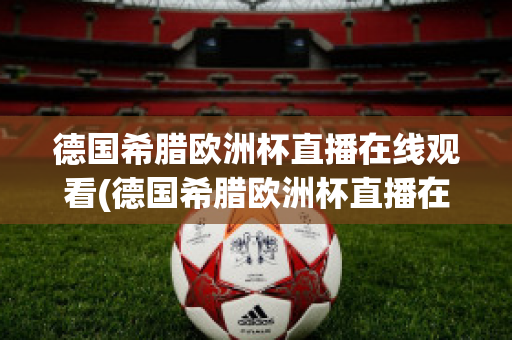 德国希腊欧洲杯直播在线观看(德国希腊欧洲杯直播在线观看高清)