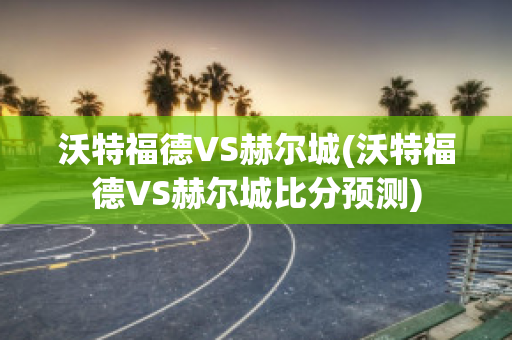 沃特福德VS赫尔城(沃特福德VS赫尔城比分预测)