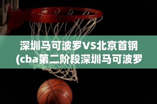 深圳马可波罗VS北京首钢(cba第二阶段深圳马可波罗vs北京首钢)