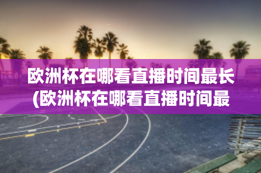 欧洲杯在哪看直播时间最长(欧洲杯在哪看直播时间最长的比赛)