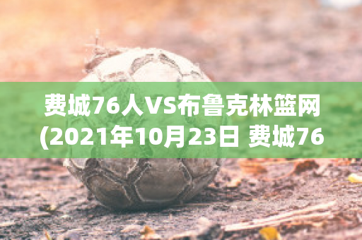 费城76人VS布鲁克林篮网(2021年10月23日 费城76人 vs 布鲁克林篮网高清直播)