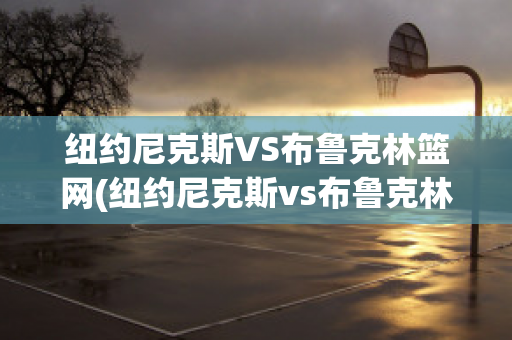 纽约尼克斯VS布鲁克林篮网(纽约尼克斯vs布鲁克林篮网比分预测)