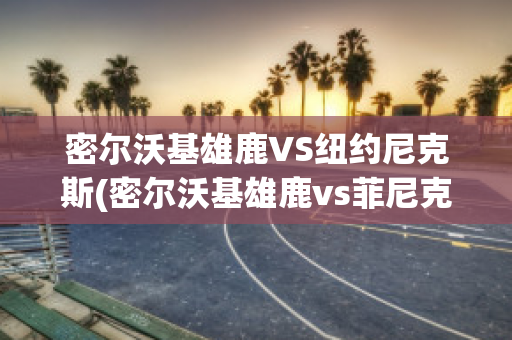 密尔沃基雄鹿VS纽约尼克斯(密尔沃基雄鹿vs菲尼克斯太阳直播)