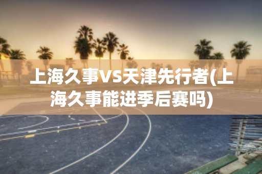 上海久事VS天津先行者(上海久事能进季后赛吗)