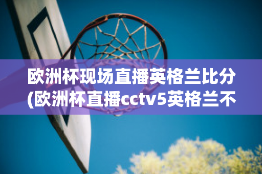 欧洲杯现场直播英格兰比分(欧洲杯直播cctv5英格兰不直播)