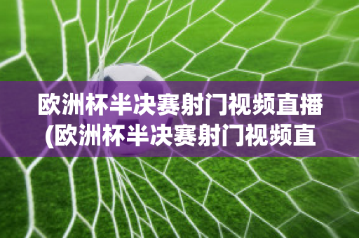 欧洲杯半决赛射门视频直播(欧洲杯半决赛射门视频直播在线观看)