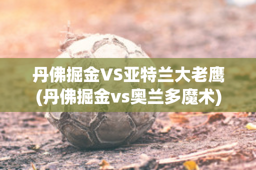 丹佛掘金VS亚特兰大老鹰(丹佛掘金vs奥兰多魔术)