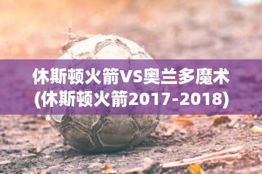 休斯顿火箭VS奥兰多魔术(休斯顿火箭2017-2018)