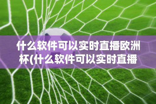 什么软件可以实时直播欧洲杯(什么软件可以实时直播欧洲杯足球比赛)