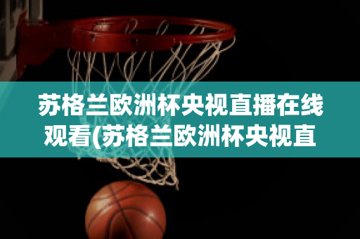 苏格兰欧洲杯央视直播在线观看(苏格兰欧洲杯央视直播在线观看视频)