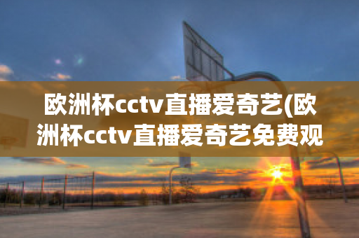 欧洲杯cctv直播爱奇艺(欧洲杯cctv直播爱奇艺免费观看)