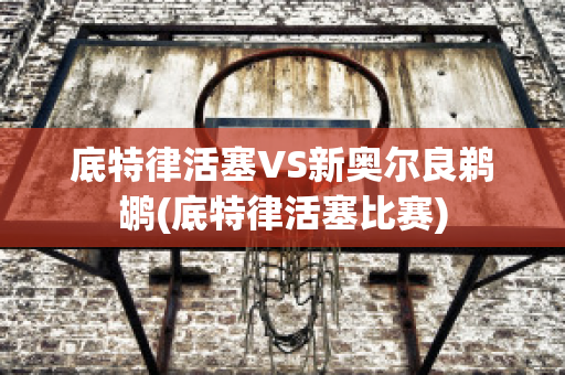 底特律活塞VS新奥尔良鹈鹕(底特律活塞比赛)