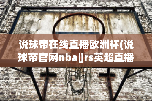 说球帝在线直播欧洲杯(说球帝官网nba|jrs英超直播,体育视频直播,篮球直播)