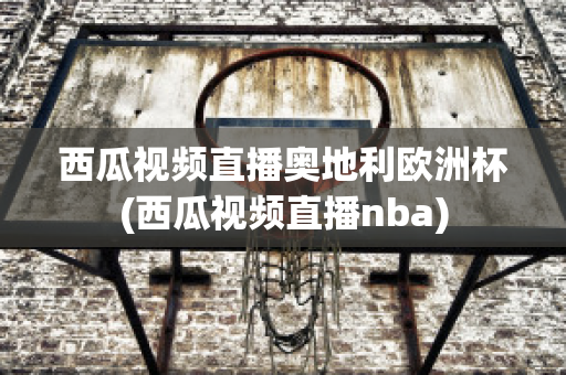 西瓜视频直播奥地利欧洲杯(西瓜视频直播nba)