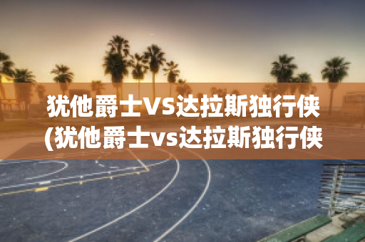 犹他爵士VS达拉斯独行侠(犹他爵士vs达拉斯独行侠直播)