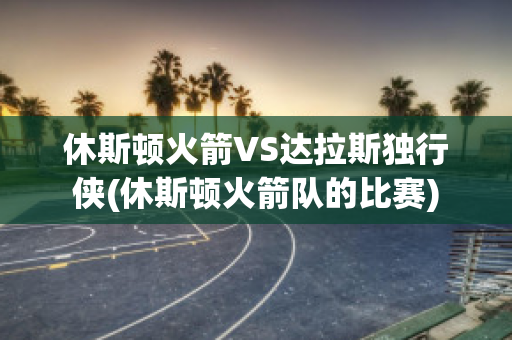 休斯顿火箭VS达拉斯独行侠(休斯顿火箭队的比赛)