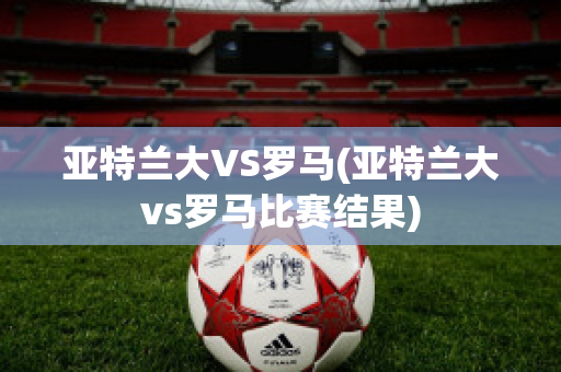 亚特兰大VS罗马(亚特兰大vs罗马比赛结果)