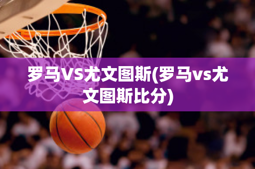 罗马VS尤文图斯(罗马vs尤文图斯比分)