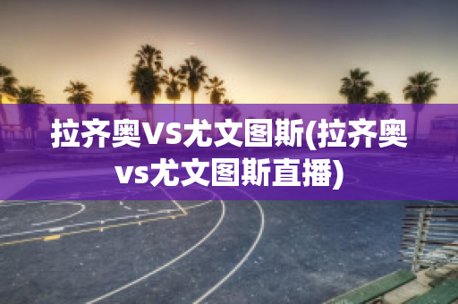 拉齐奥VS尤文图斯(拉齐奥vs尤文图斯直播)