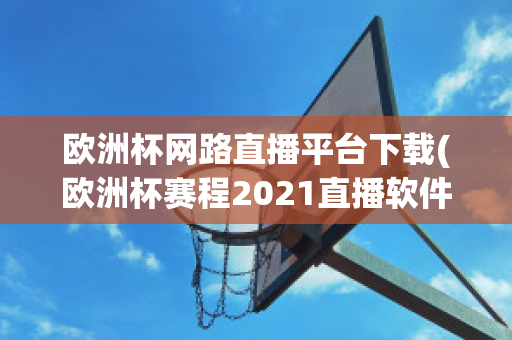 欧洲杯网路直播平台下载(欧洲杯赛程2021直播软件)