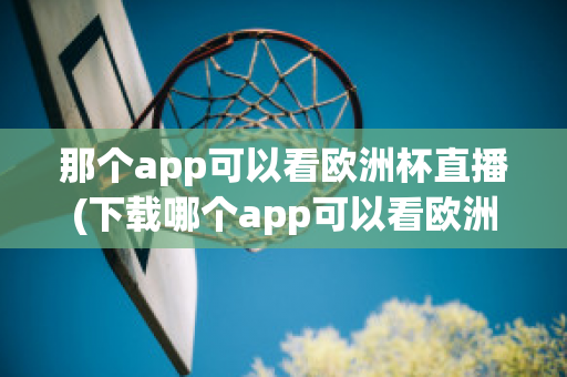 那个app可以看欧洲杯直播(下载哪个app可以看欧洲杯直播)