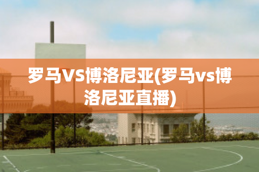 罗马VS博洛尼亚(罗马vs博洛尼亚直播)