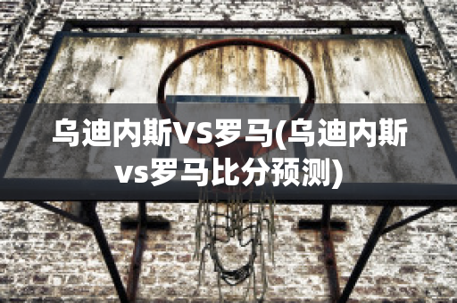 乌迪内斯VS罗马(乌迪内斯vs罗马比分预测)