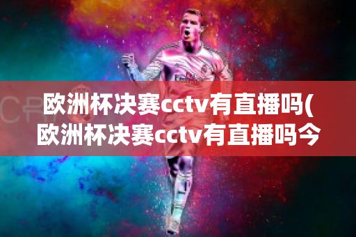 欧洲杯决赛cctv有直播吗(欧洲杯决赛cctv有直播吗今天)