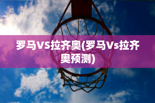 罗马VS拉齐奥(罗马Vs拉齐奥预测)