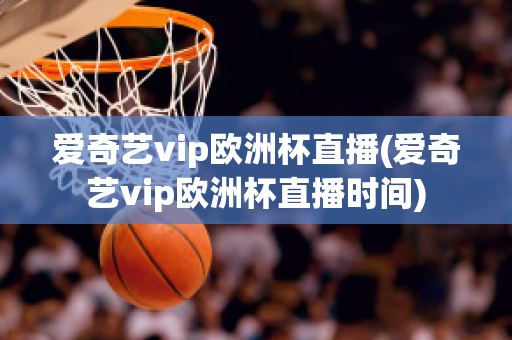 爱奇艺vip欧洲杯直播(爱奇艺vip欧洲杯直播时间)