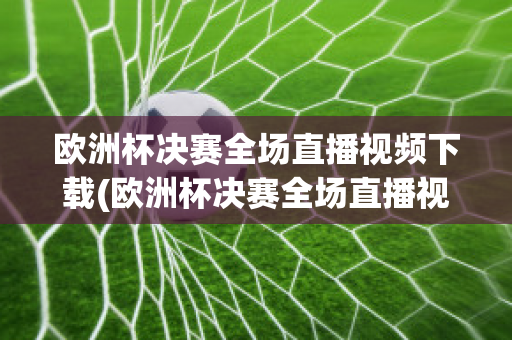 欧洲杯决赛全场直播视频下载(欧洲杯决赛全场直播视频下载安装)