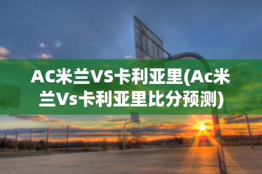 AC米兰VS卡利亚里(Ac米兰Vs卡利亚里比分预测)