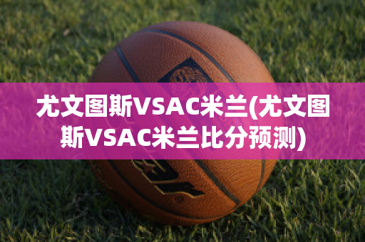 尤文图斯VSAC米兰(尤文图斯VSAC米兰比分预测)