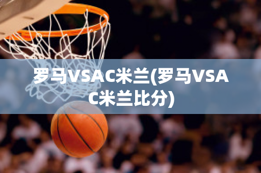 罗马VSAC米兰(罗马VSAC米兰比分)