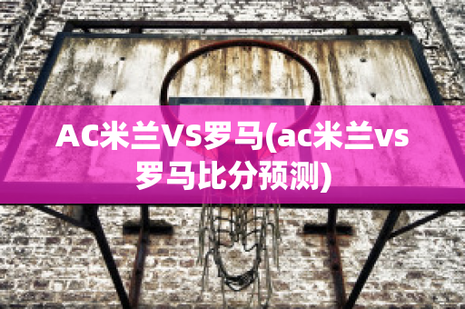 AC米兰VS罗马(ac米兰vs罗马比分预测)