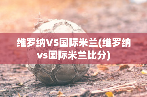 维罗纳VS国际米兰(维罗纳vs国际米兰比分)