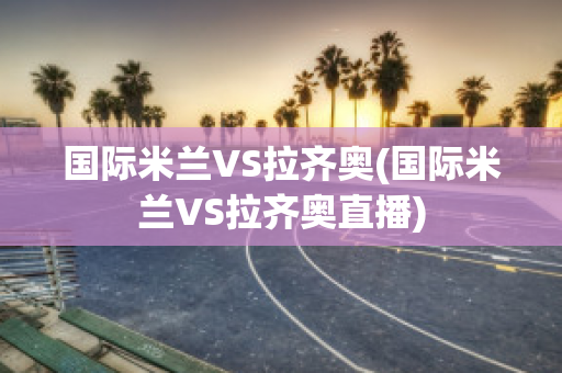 国际米兰VS拉齐奥(国际米兰VS拉齐奥直播)