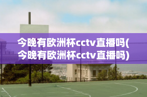 今晚有欧洲杯cctv直播吗(今晚有欧洲杯cctv直播吗)