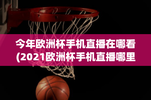 今年欧洲杯手机直播在哪看(2021欧洲杯手机直播哪里看)