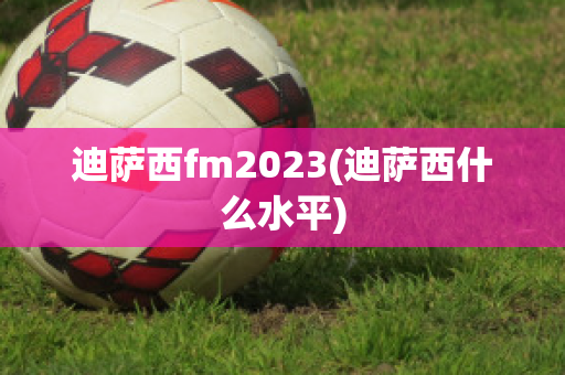 迪萨西fm2023(迪萨西什么水平)