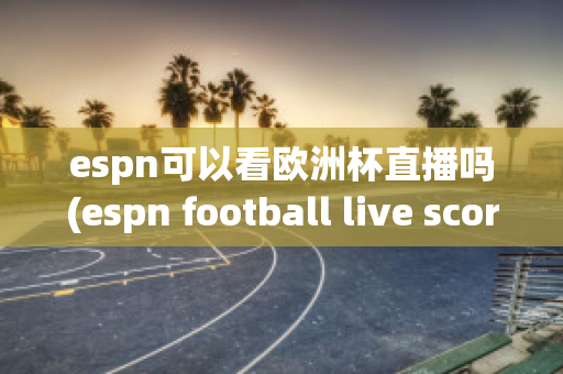 espn可以看欧洲杯直播吗(espn football live score)