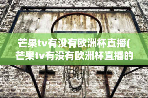 芒果tv有没有欧洲杯直播(芒果tv有没有欧洲杯直播的)