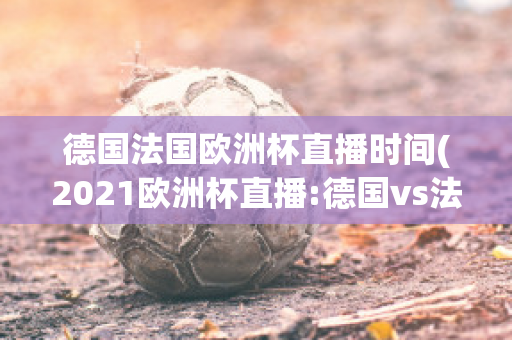 德国法国欧洲杯直播时间(2021欧洲杯直播:德国vs法国)