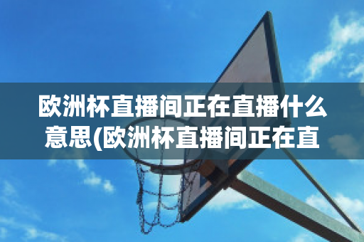 欧洲杯直播间正在直播什么意思(欧洲杯直播间正在直播什么意思呀)