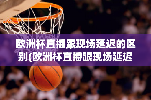 欧洲杯直播跟现场延迟的区别(欧洲杯直播跟现场延迟的区别在哪)